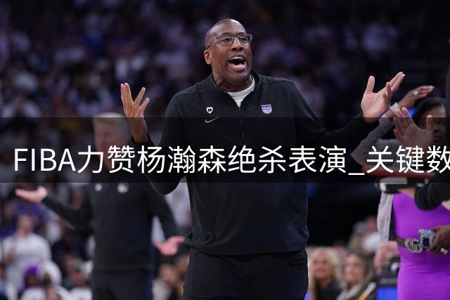 FIBA力赞杨瀚森绝杀表演 关键数据震撼国际篮联